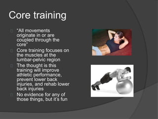 Core training 
“All movements 
originate in or are 
coupled through the 
core” 
Core training focuses on 
the muscles at the 
lumbar-pelvic region 
The thought is this 
training will improve 
athletic performance, 
prevent lower back 
injuries, and rehab lower 
back injuries 
No evidence for any of 
those things, but it’s fun 
 