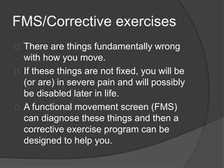 FMS/Corrective exercises 
There are things fundamentally wrong 
with how you move. 
If these things are not fixed, you will be 
(or are) in severe pain and will possibly 
be disabled later in life. 
A functional movement screen (FMS) 
can diagnose these things and then a 
corrective exercise program can be 
designed to help you. 
 