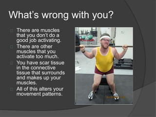 What’s wrong with you? 
There are muscles 
that you don’t do a 
good job activating. 
There are other 
muscles that you 
activate too much. 
You have scar tissue 
in the connective 
tissue that surrounds 
and makes up your 
muscles. 
All of this alters your 
movement patterns. 
 