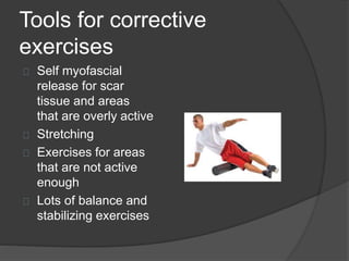 Tools for corrective 
exercises 
Self myofascial 
release for scar 
tissue and areas 
that are overly active 
Stretching 
Exercises for areas 
that are not active 
enough 
Lots of balance and 
stabilizing exercises 
 