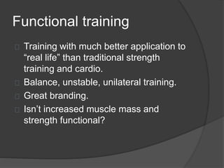 Functional training 
Training with much better application to 
“real life” than traditional strength 
training and cardio. 
Balance, unstable, unilateral training. 
Great branding. 
Isn’t increased muscle mass and 
strength functional? 
 