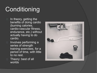 Conditioning 
In theory, getting the 
benefits of doing cardio 
(burning calories, 
cardio-vascular fitness, 
endurance, etc.) without 
actually having to do 
cardio. 
Involves performing a 
series of strength 
training exercises, for a 
period of time, with little 
to no rest. 
Theory: best of all 
worlds 
 