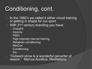 Conditioning, cont. 
In the 1980’s we called it either circuit training 
or getting in shape for our sport 
With 21st century branding you have: 
CrossFit 
Insanity 
P90X 
High intensity interval training 
Metabolic conditioning 
MetCon 
Conditioning 
Etc… 
“Outward show is a wonderful perverter of 
reason.” Marcus Aurelius, Meditations. 
 