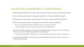 ECOSYSTEM COMPATIBILITY CONSTRAINTS
▪ Many health and fitness trackers only work with other devices of the same brand
▪ Some tracking systems are computer-platform or mobile-platform specific
▪ All devices in your system need to be on the same communications platform
▪ Some events and contests are geared to a specific tracking platform
▪ This year’s National Bicycle Challenge runs exclusively on Strava
▪ The local ADA Tour de Cure posts its routes on Ride With GPS
▪ You may need to choose a platform compatible with your gym’s, your coach’s or
trainer’s, or your healthcare provider’s equipment
▪ Many gyms’ treadmills, ellipticals, etc. are compatible with Polar heart-rate monitors
▪ You may be provided sensors and a tracking platform by your coach, trainer, or
healthcare provider
ACGNJ Meeting May 19, 2017 4
 