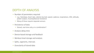 DEPTH OF ANALYSIS
▪ Number of parameters required
▪ e.g., footsteps, heart rate, calories burned, speed, cadence, respirations, VO2, altitude,
power output, muscle/physical resistance
▪ Many of these require separate sensors
▪ Persistence of data
▪ Stored, real-time only, or a combination?
▪ Analysis delay time
▪ Device-based storage and feedback
▪ Workout-level storage and analysis
▪ Splits, segments, intervals
▪ Granularity of stored data
ACGNJ Meeting May 19, 2017 7
 