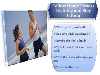 Follow Home Fitness
 Training and Stay
       Fitting

Wake up early and walk

Be active while watching TV

Involve the whole family

Take fitness breaks with short
walk

Take the stairs whenever you
can

Take it on the road
 