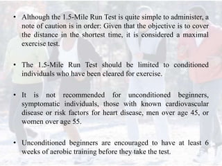• Although the 1.5-Mile Run Test is quite simple to administer, a
note of caution is in order: Given that the objective is to cover
the distance in the shortest time, it is considered a maximal
exercise test.
• The 1.5-Mile Run Test should be limited to conditioned
individuals who have been cleared for exercise.
• It is not recommended for unconditioned beginners,
symptomatic individuals, those with known cardiovascular
disease or risk factors for heart disease, men over age 45, or
women over age 55.
• Unconditioned beginners are encouraged to have at least 6
weeks of aerobic training before they take the test.
 