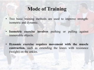 Mode of Training
• Two basic training methods are used to improve strength:
isometric and dynamic.
• Isometric exercise involves pushing or pulling against
immovable objects.
• Dynamic exercise requires movement with the muscle
contraction, such as extending the knees with resistance
(weight) on the ankles.
 
