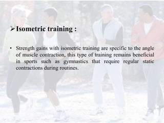 Isometric training :
• Strength gains with isometric training are specific to the angle
of muscle contraction, this type of training remains beneficial
in sports such as gymnastics that require regular static
contractions during routines.
 