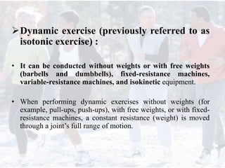 Dynamic exercise (previously referred to as
isotonic exercise) :
• It can be conducted without weights or with free weights
(barbells and dumbbells), fixed-resistance machines,
variable-resistance machines, and isokinetic equipment.
• When performing dynamic exercises without weights (for
example, pull-ups, push-ups), with free weights, or with fixed-
resistance machines, a constant resistance (weight) is moved
through a joint’s full range of motion.
 