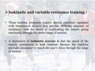 Isokinetic and variable-resistance training :
• These training programs require special machines equipped
with mechanical devices that provide differing amounts of
resistance, with the intent of overloading the muscle group
maximally through the entire range of motion.
• A distinction of isokinetic exercise is that the speed of the
muscle contraction is kept constant because the machine
provides resistance to match the user’s force through the range
of motion.
 