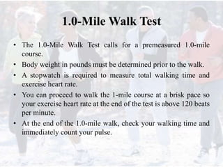 1.0-Mile Walk Test
• The 1.0-Mile Walk Test calls for a premeasured 1.0-mile
course.
• Body weight in pounds must be determined prior to the walk.
• A stopwatch is required to measure total walking time and
exercise heart rate.
• You can proceed to walk the 1-mile course at a brisk pace so
your exercise heart rate at the end of the test is above 120 beats
per minute.
• At the end of the 1.0-mile walk, check your walking time and
immediately count your pulse.
 