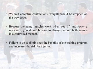 • Without eccentric contractions, weights would be dropped on
the way down.
• Because the same muscles work when you lift and lower a
resistance, you should be sure to always execute both actions
in a controlled manner.
• Failure to do so diminishes the benefits of the training program
and increases the risk for injuries.
 