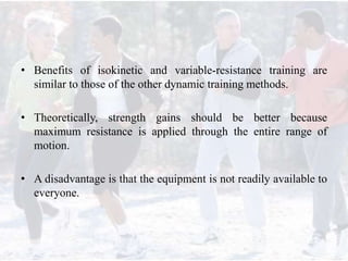 • Benefits of isokinetic and variable-resistance training are
similar to those of the other dynamic training methods.
• Theoretically, strength gains should be better because
maximum resistance is applied through the entire range of
motion.
• A disadvantage is that the equipment is not readily available to
everyone.
 