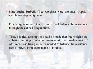 • Plate-loaded barbells (free weights) were the most popular
weight training equipment.
• Free weights require that the individual balance the resistance
through the entire lifting motion.
• Thus, a logical assumption could be made that free weights are
a better training modality because of the involvement of
additional stabilizing muscles needed to balance the resistance
as it is moved through its range of motion.
 