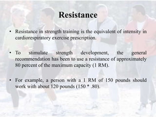 Resistance
• Resistance in strength training is the equivalent of intensity in
cardiorespiratory exercise prescription.
• To stimulate strength development, the general
recommendation has been to use a resistance of approximately
80 percent of the maximum capacity (1 RM).
• For example, a person with a 1 RM of 150 pounds should
work with about 120 pounds (150 * .80).
 