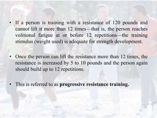 • If a person is training with a resistance of 120 pounds and
cannot lift it more than 12 times—that is, the person reaches
volitional fatigue at or before 12 repetitions—the training
stimulus (weight used) is adequate for strength development.
• Once the person can lift the resistance more than 12 times, the
resistance is increased by 5 to 10 pounds and the person again
should build up to 12 repetitions.
• This is referred to as progressive resistance training.
 