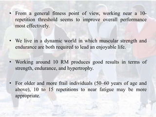 • From a general fitness point of view, working near a 10-
repetition threshold seems to improve overall performance
most effectively.
• We live in a dynamic world in which muscular strength and
endurance are both required to lead an enjoyable life.
• Working around 10 RM produces good results in terms of
strength, endurance, and hypertrophy.
• For older and more frail individuals (50–60 years of age and
above), 10 to 15 repetitions to near fatigue may be more
appropriate.
 