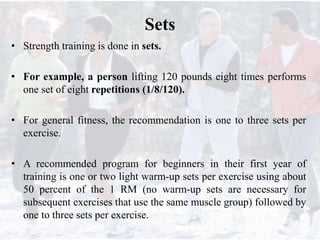 Sets
• Strength training is done in sets.
• For example, a person lifting 120 pounds eight times performs
one set of eight repetitions (1/8/120).
• For general fitness, the recommendation is one to three sets per
exercise.
• A recommended program for beginners in their first year of
training is one or two light warm-up sets per exercise using about
50 percent of the 1 RM (no warm-up sets are necessary for
subsequent exercises that use the same muscle group) followed by
one to three sets per exercise.
 