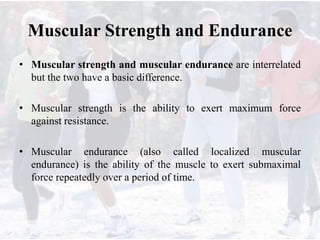 Muscular Strength and Endurance
• Muscular strength and muscular endurance are interrelated
but the two have a basic difference.
• Muscular strength is the ability to exert maximum force
against resistance.
• Muscular endurance (also called localized muscular
endurance) is the ability of the muscle to exert submaximal
force repeatedly over a period of time.
 