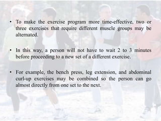 • To make the exercise program more time-effective, two or
three exercises that require different muscle groups may be
alternated.
• In this way, a person will not have to wait 2 to 3 minutes
before proceeding to a new set of a different exercise.
• For example, the bench press, leg extension, and abdominal
curl-up exercises may be combined so the person can go
almost directly from one set to the next.
 