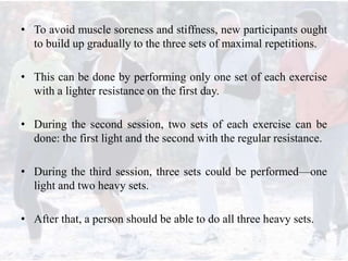 • To avoid muscle soreness and stiffness, new participants ought
to build up gradually to the three sets of maximal repetitions.
• This can be done by performing only one set of each exercise
with a lighter resistance on the first day.
• During the second session, two sets of each exercise can be
done: the first light and the second with the regular resistance.
• During the third session, three sets could be performed—one
light and two heavy sets.
• After that, a person should be able to do all three heavy sets.
 