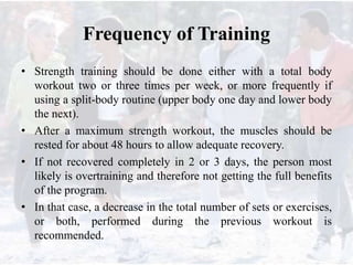 Frequency of Training
• Strength training should be done either with a total body
workout two or three times per week, or more frequently if
using a split-body routine (upper body one day and lower body
the next).
• After a maximum strength workout, the muscles should be
rested for about 48 hours to allow adequate recovery.
• If not recovered completely in 2 or 3 days, the person most
likely is overtraining and therefore not getting the full benefits
of the program.
• In that case, a decrease in the total number of sets or exercises,
or both, performed during the previous workout is
recommended.
 