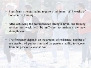 • Significant strength gains require a minimum of 8 weeks of
consecutive training.
• After achieving the recommended strength level, one training
session per week will be sufficient to maintain the new
strength level.
• The frequency depends on the amount of resistance, number of
sets performed per session, and the person’s ability to recover
from the previous exercise bout.
 