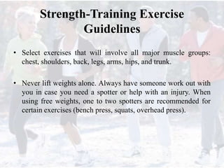 Strength-Training Exercise
Guidelines
• Select exercises that will involve all major muscle groups:
chest, shoulders, back, legs, arms, hips, and trunk.
• Never lift weights alone. Always have someone work out with
you in case you need a spotter or help with an injury. When
using free weights, one to two spotters are recommended for
certain exercises (bench press, squats, overhead press).
 