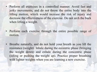 • Perform all exercises in a controlled manner. Avoid fast and
jerky movements, and do not throw the entire body into the
lifting motion, which would increase the risk of injury and
decrease the effectiveness of the exercise. Do not arch the back
when lifting a weight.
• Perform each exercise through the entire possible range of
motion.
• Breathe naturally, and do not hold your breath as you lift the
resistance (weight). Inhale during the eccentric phase (bringing
the weight down) and exhale during the concentric phase
(lifting or pushing the weight up). Practice proper breathing
with lighter weights when you are learning a new exercise.
 
