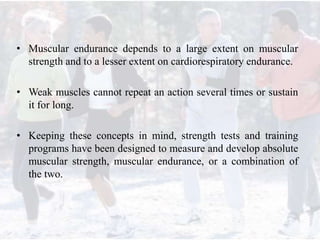 • Muscular endurance depends to a large extent on muscular
strength and to a lesser extent on cardiorespiratory endurance.
• Weak muscles cannot repeat an action several times or sustain
it for long.
• Keeping these concepts in mind, strength tests and training
programs have been designed to measure and develop absolute
muscular strength, muscular endurance, or a combination of
the two.
 