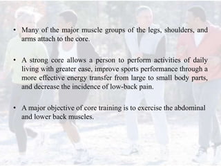 • Many of the major muscle groups of the legs, shoulders, and
arms attach to the core.
• A strong core allows a person to perform activities of daily
living with greater ease, improve sports performance through a
more effective energy transfer from large to small body parts,
and decrease the incidence of low-back pain.
• A major objective of core training is to exercise the abdominal
and lower back muscles.
 