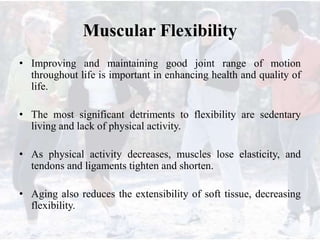 Muscular Flexibility
• Improving and maintaining good joint range of motion
throughout life is important in enhancing health and quality of
life.
• The most significant detriments to flexibility are sedentary
living and lack of physical activity.
• As physical activity decreases, muscles lose elasticity, and
tendons and ligaments tighten and shorten.
• Aging also reduces the extensibility of soft tissue, decreasing
flexibility.
 
