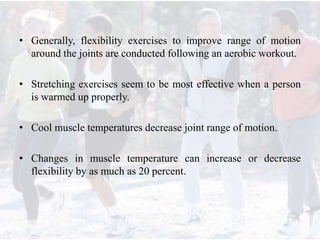 • Generally, flexibility exercises to improve range of motion
around the joints are conducted following an aerobic workout.
• Stretching exercises seem to be most effective when a person
is warmed up properly.
• Cool muscle temperatures decrease joint range of motion.
• Changes in muscle temperature can increase or decrease
flexibility by as much as 20 percent.
 