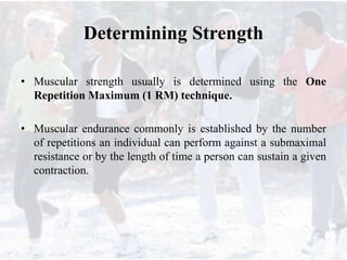 Determining Strength
• Muscular strength usually is determined using the One
Repetition Maximum (1 RM) technique.
• Muscular endurance commonly is established by the number
of repetitions an individual can perform against a submaximal
resistance or by the length of time a person can sustain a given
contraction.
 