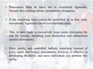 • Precautions must be taken not to overstretch ligaments,
because they undergo plastic (permanent) elongation.
• If the stretching force cannot be controlled, as in fast, jerky
movements, ligaments can be overstretched easily.
• This, in turn, leads to excessively loose joints, increasing the
risk for injuries, including joint dislocation and subluxation
(partial dislocation).
• Slow, gentle, and controlled ballistic stretching (instead of
jerky, rapid, and bouncy movements), however, is effective in
developing flexibility and most individuals can perform this
safely.
 