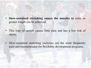 • Slow-sustained stretching causes the muscles to relax so
greater length can be achieved.
• This type of stretch causes little pain and has a low risk of
injury.
• Slow-sustained stretching exercises are the most frequently
used and recommended for flexibility development programs.
 