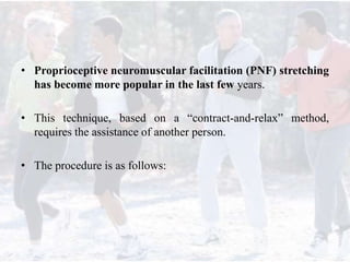 • Proprioceptive neuromuscular facilitation (PNF) stretching
has become more popular in the last few years.
• This technique, based on a “contract-and-relax” method,
requires the assistance of another person.
• The procedure is as follows:
 