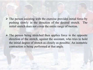  The person assisting with the exercise provides initial force by
pushing slowly in the direction of the desired stretch. The
initial stretch does not cover the entire range of motion.
 The person being stretched then applies force in the opposite
direction of the stretch, against the assistant, who tries to hold
the initial degree of stretch as closely as possible. An isometric
contraction is being performed at that angle.
 