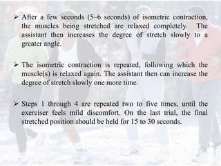  After a few seconds (5–6 seconds) of isometric contraction,
the muscles being stretched are relaxed completely. The
assistant then increases the degree of stretch slowly to a
greater angle.
 The isometric contraction is repeated, following which the
muscle(s) is relaxed again. The assistant then can increase the
degree of stretch slowly one more time.
 Steps 1 through 4 are repeated two to five times, until the
exerciser feels mild discomfort. On the last trial, the final
stretched position should be held for 15 to 30 seconds.
 