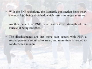 • With the PNF technique, the isometric contraction helps relax
the muscle(s) being stretched, which results in longer muscles.
• Another benefit of PNF is an increase in strength of the
muscle(s) being stretched.
• The disadvantages are that more pain occurs with PNF, a
second person is required to assist, and more time is needed to
conduct each session.
 