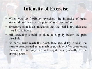 Intensity of Exercise
• When you do flexibility exercises, the intensity of each
stretch should be only to a point of mild discomfort.
• Excessive pain is an indication that the load is too high and
may lead to injury.
• All stretching should be done to slightly below the pain
threshold.
• As participants reach this point, they should try to relax the
muscle being stretched as much as possible. After completing
the stretch, the body part is brought back gradually to the
starting point.
 