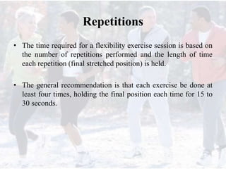 Repetitions
• The time required for a flexibility exercise session is based on
the number of repetitions performed and the length of time
each repetition (final stretched position) is held.
• The general recommendation is that each exercise be done at
least four times, holding the final position each time for 15 to
30 seconds.
 