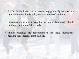 • As flexibility increases, a person may gradually increase the
time each repetition is held, to a maximum of 1 minute.
• Individuals who are susceptible to flexibility injuries should
limit each stretch to 20 seconds.
• Pilates exercises are recommended for these individuals,
because they increase joint stability.
 