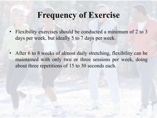 Frequency of Exercise
• Flexibility exercises should be conducted a minimum of 2 to 3
days per week, but ideally 5 to 7 days per week.
• After 6 to 8 weeks of almost daily stretching, flexibility can be
maintained with only two or three sessions per week, doing
about three repetitions of 15 to 30 seconds each.
 