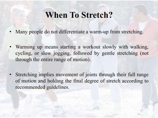 When To Stretch?
• Many people do not differentiate a warm-up from stretching.
• Warming up means starting a workout slowly with walking,
cycling, or slow jogging, followed by gentle stretching (not
through the entire range of motion).
• Stretching implies movement of joints through their full range
of motion and holding the final degree of stretch according to
recommended guidelines.
 