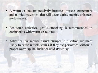 • A warm-up that progressively increases muscle temperature
and mimics movement that will occur during training enhances
performance.
• For some activities, gentle stretching is recommended in
conjunction with warm-up routines.
• Activities that require abrupt changes in direction are more
likely to cause muscle strains if they are performed without a
proper warm-up that includes mild stretching.
 