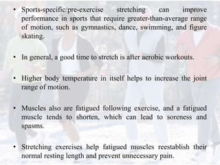 • Sports-specific/pre-exercise stretching can improve
performance in sports that require greater-than-average range
of motion, such as gymnastics, dance, swimming, and figure
skating.
• In general, a good time to stretch is after aerobic workouts.
• Higher body temperature in itself helps to increase the joint
range of motion.
• Muscles also are fatigued following exercise, and a fatigued
muscle tends to shorten, which can lead to soreness and
spasms.
• Stretching exercises help fatigued muscles reestablish their
normal resting length and prevent unnecessary pain.
 
