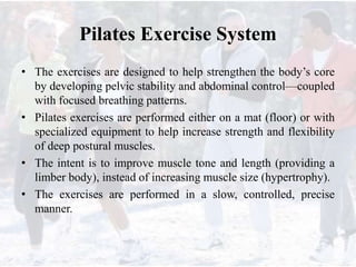 Pilates Exercise System
• The exercises are designed to help strengthen the body’s core
by developing pelvic stability and abdominal control—coupled
with focused breathing patterns.
• Pilates exercises are performed either on a mat (floor) or with
specialized equipment to help increase strength and flexibility
of deep postural muscles.
• The intent is to improve muscle tone and length (providing a
limber body), instead of increasing muscle size (hypertrophy).
• The exercises are performed in a slow, controlled, precise
manner.
 