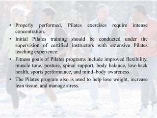 • Properly performed, Pilates exercises require intense
concentration.
• Initial Pilates training should be conducted under the
supervision of certified instructors with extensive Pilates
teaching experience.
• Fitness goals of Pilates programs include improved flexibility,
muscle tone, posture, spinal support, body balance, low-back
health, sports performance, and mind–body awareness.
• The Pilates program also is used to help lose weight, increase
lean tissue, and manage stress.
 